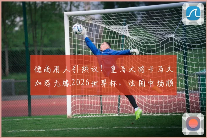德尚用人引热议！皇马大将卡马文加恐无缘2026世界杯，法国中场顺位深度解析