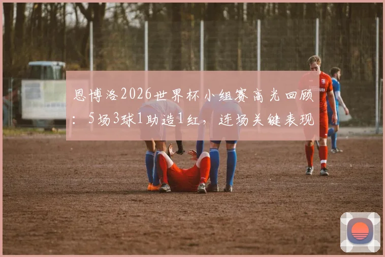 恩博洛2026世界杯小组赛高光回顾:5场3球1助造1红,连场关键表现助瑞士出线
