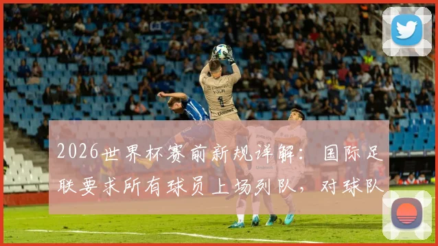2026世界杯赛前新规详解：国际足联要求所有球员上场列队，对球队有何具体影响？