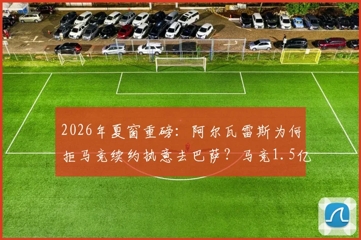 2026年夏窗重磅:阿尔瓦雷斯为何拒马竞续约执意去巴萨?马竞1.5亿欧底价引热议