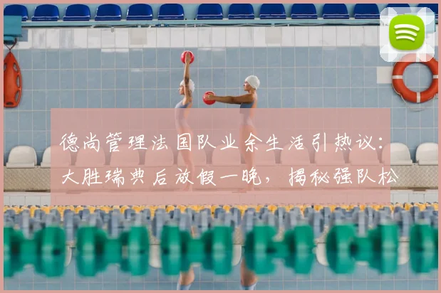 德尚管理法国队业余生活引热议：大胜瑞典后放假一晚，揭秘强队松弛有度的管理哲学