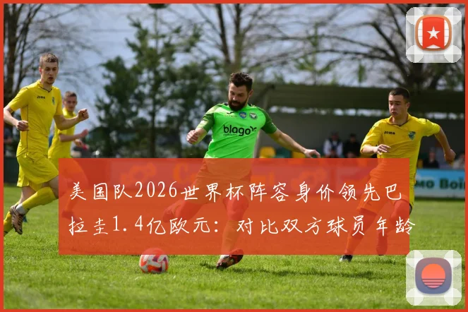 美国队2026世界杯阵容身价领先巴拉圭1.4亿欧元:对比双方球员年龄及实力分析
