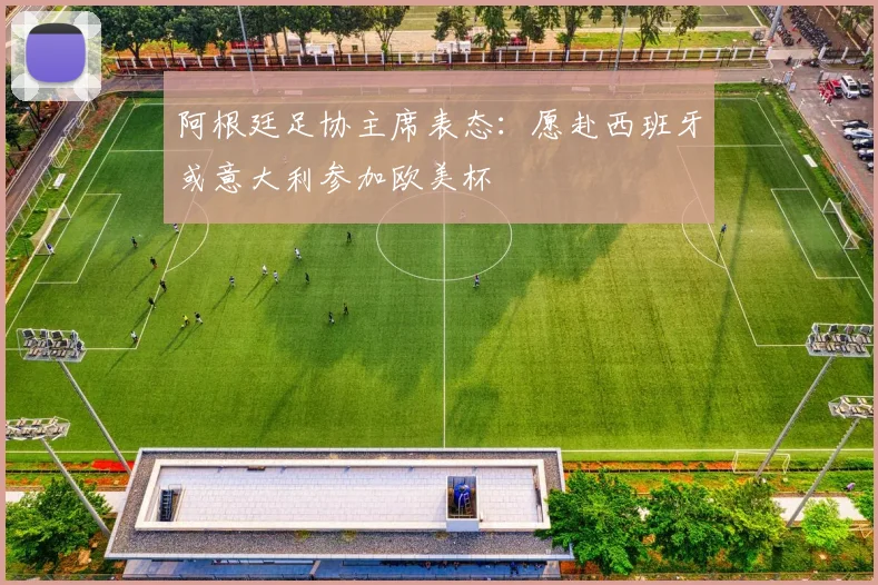 阿根廷足协主席表态：愿赴西班牙或意大利参加欧美杯