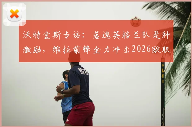 沃特金斯专访：落选英格兰队是种激励，维拉前锋全力冲击2026欧联杯决赛