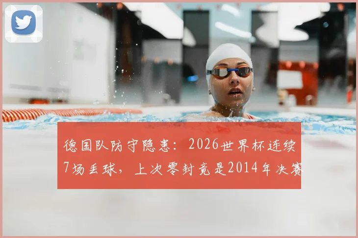 德国队防守隐患:2026世界杯连续7场丢球,上次零封竟是2014年决赛,深度解析防线问题