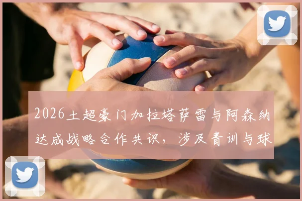 2026土超豪门加拉塔萨雷与阿森纳达成战略合作共识，涉及青训与球员交流等多领域