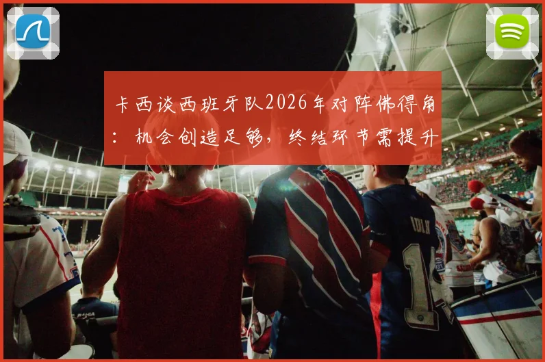 卡西谈西班牙队2026年对阵佛得角:机会创造足够,终结环节需提升,详解比赛关键点