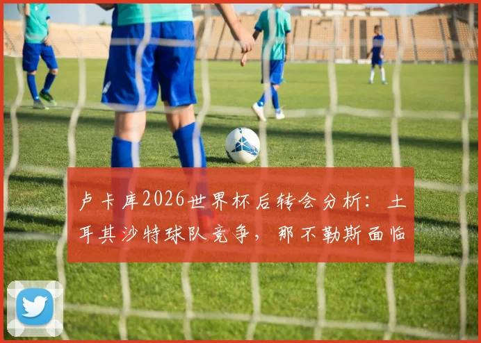 卢卡库2026世界杯后转会分析：土耳其沙特球队竞争，那不勒斯面临前锋线重组
