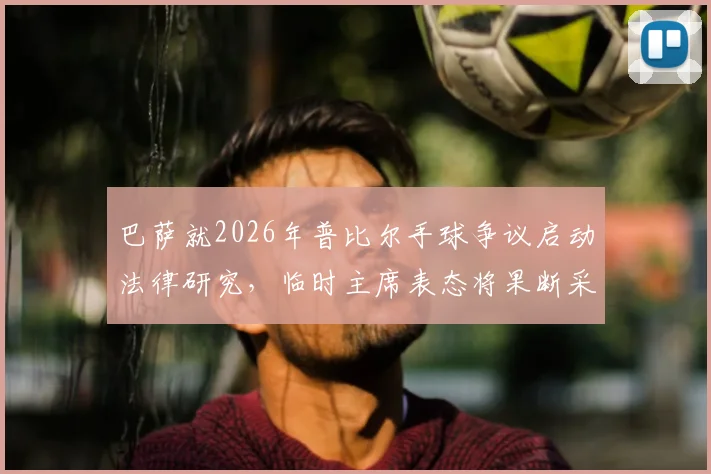 巴萨就2026年普比尔手球争议启动法律研究,临时主席表态将果断采取行动