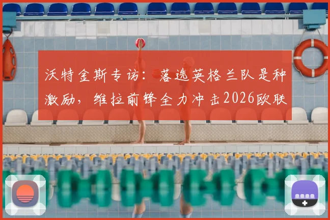 沃特金斯专访:落选英格兰队是种激励,维拉前锋全力冲击2026欧联杯决赛