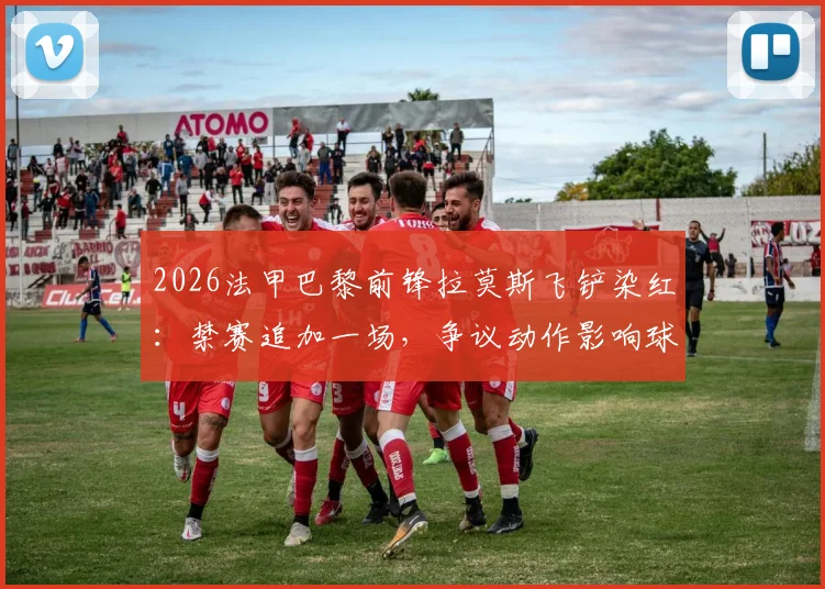 2026法甲巴黎前锋拉莫斯飞铲染红：禁赛追加一场，争议动作影响球队备战计划