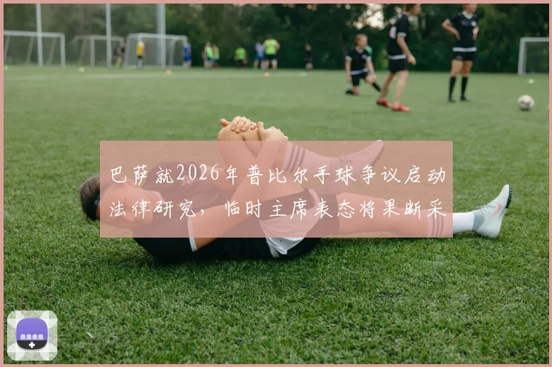 巴萨就2026年普比尔手球争议启动法律研究，临时主席表态将果断采取行动