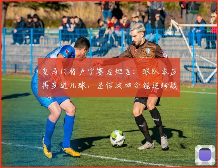 皇马门将卢宁赛后坦言：球队本应再多进几球，坚信次回合能逆转战局，关键在于把握机会