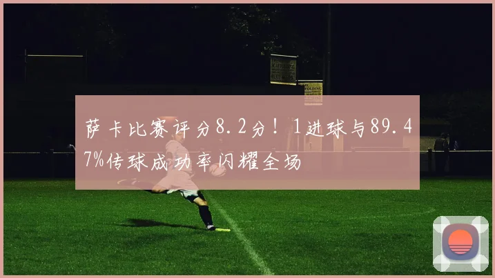 萨卡比赛评分8.2分！1进球与89.47%传球成功率闪耀全场