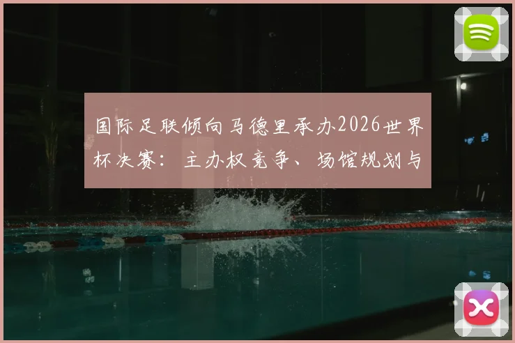 国际足联倾向马德里承办2026世界杯决赛：主办权竞争、场馆规划与潜在影响详解