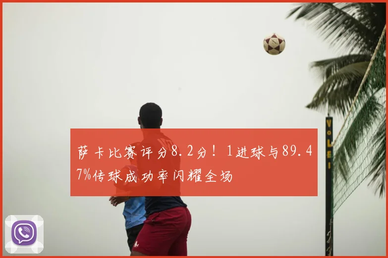 萨卡比赛评分8.2分!1进球与89.47%传球成功率闪耀全场