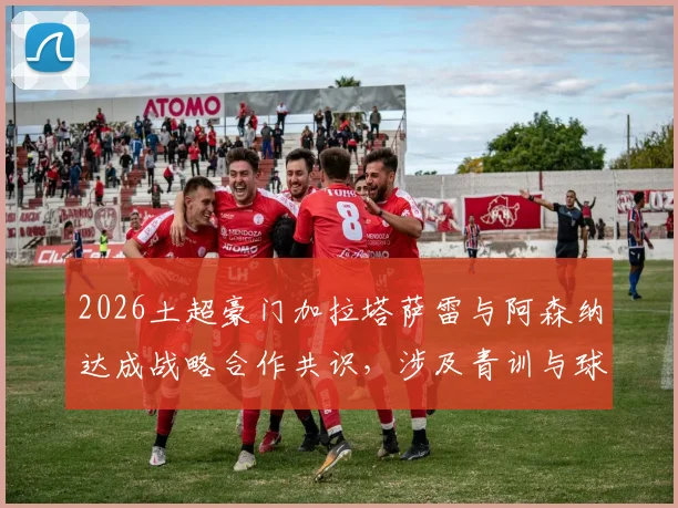2026土超豪门加拉塔萨雷与阿森纳达成战略合作共识，涉及青训与球员交流等多领域