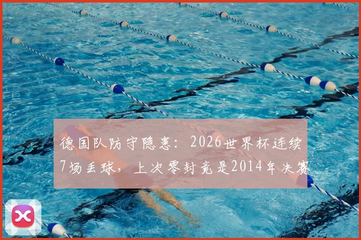 德国队防守隐患：2026世界杯连续7场丢球，上次零封竟是2014年决赛，深度解析防线问题
