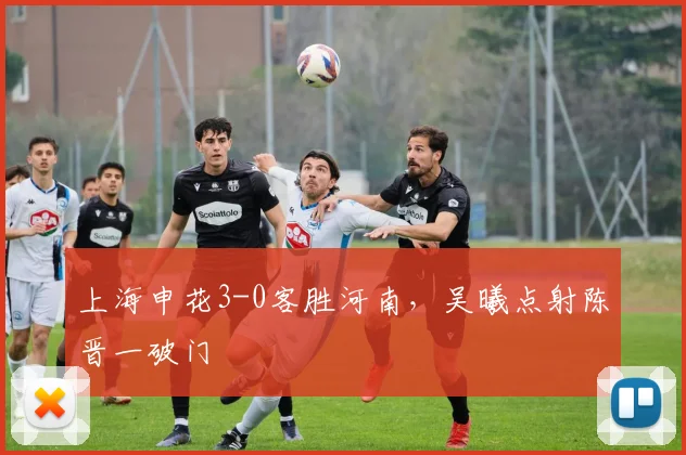 上海申花3-0客胜河南，吴曦点射陈晋一破门