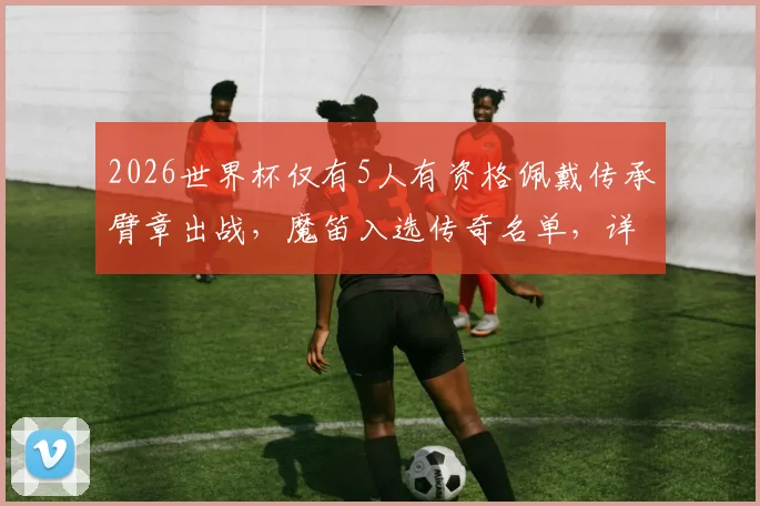 2026世界杯仅有5人有资格佩戴传承臂章出战，魔笛入选传奇名单，详解佩戴规则与传承意义