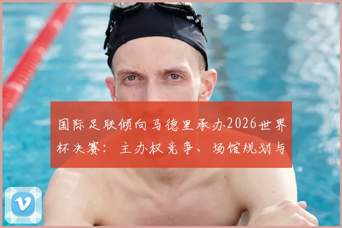 国际足联倾向马德里承办2026世界杯决赛：主办权竞争、场馆规划与潜在影响详解