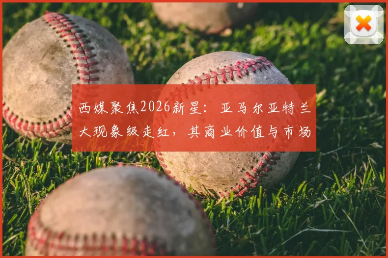 西媒聚焦2026新星:亚马尔亚特兰大现象级走红,其商业价值与市场影响力深度剖析