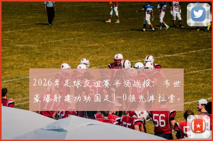 2026年足球友谊赛半场战报：韦世豪爆射建功助国足1-0领先库拉索，精彩回放与技术统计一览