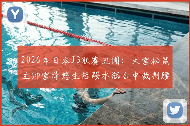 2026年日本J3联赛丑闻：大宫松鼠主帅宫泽悠生怒踢水瓶击中裁判腰部，赛后遭官方火速解雇
