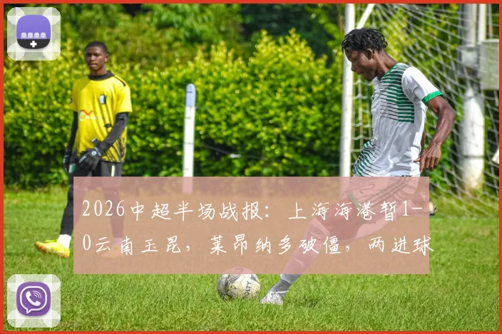 2026中超半场战报：上海海港暂1-0云南玉昆，莱昂纳多破僵，两进球被吹引争议