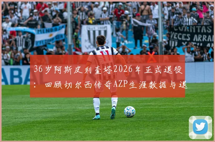 36岁阿斯皮利奎塔2026年正式退役:回顾切尔西传奇AZP生涯数据与退役后去向分析