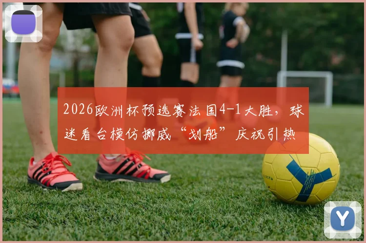 2026欧洲杯预选赛法国4-1大胜，球迷看台模仿挪威“划船”庆祝引热议，深度解读足球趣味庆祝文化