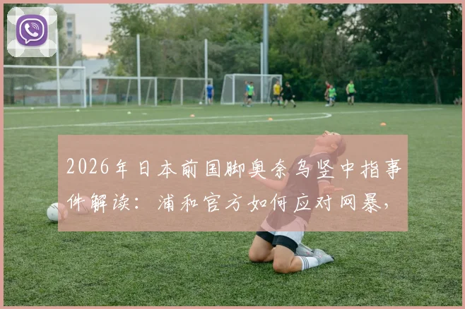 2026年日本前国脚奥奈乌竖中指事件解读：浦和官方如何应对网暴，探讨球场冲突边界