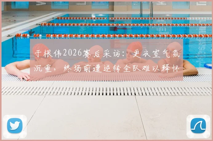于根伟2026赛后采访：更衣室气氛沉重，终场前遭逆转全队难以释怀，主帅剖析球员心理