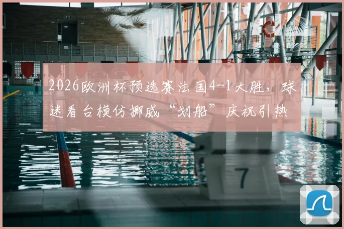 2026欧洲杯预选赛法国4-1大胜,球迷看台模仿挪威“划船”庆祝引热议,深度解读足球趣味庆祝文化
