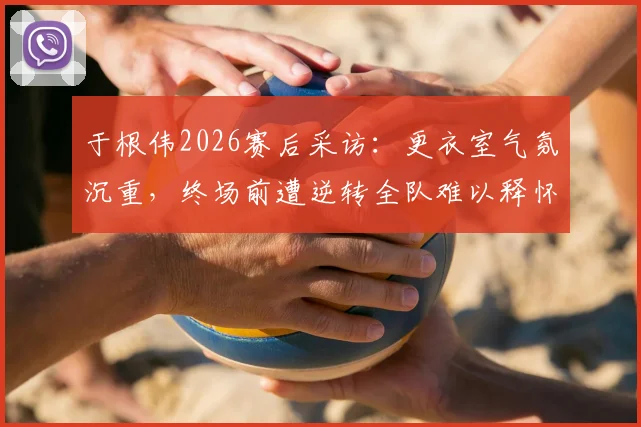 于根伟2026赛后采访:更衣室气氛沉重,终场前遭逆转全队难以释怀,主帅剖析球员心理