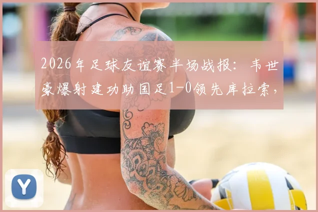2026年足球友谊赛半场战报:韦世豪爆射建功助国足1-0领先库拉索,精彩回放与技术统计一览