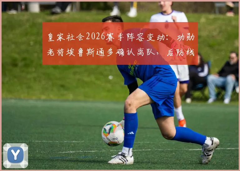 皇家社会2026赛季阵容变动:功勋老将埃鲁斯通多确认离队,后防线重建计划开启