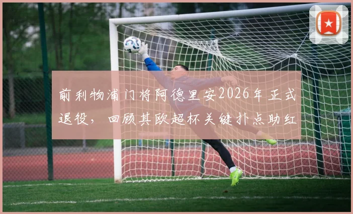前利物浦门将阿德里安2026年正式退役，回顾其欧超杯关键扑点助红军夺冠生涯