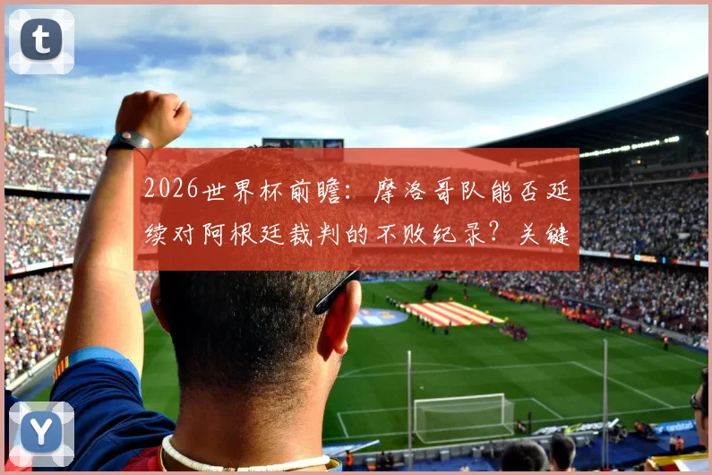 2026世界杯前瞻:摩洛哥队能否延续对阿根廷裁判的不败纪录?关键赛程与对手深度解析