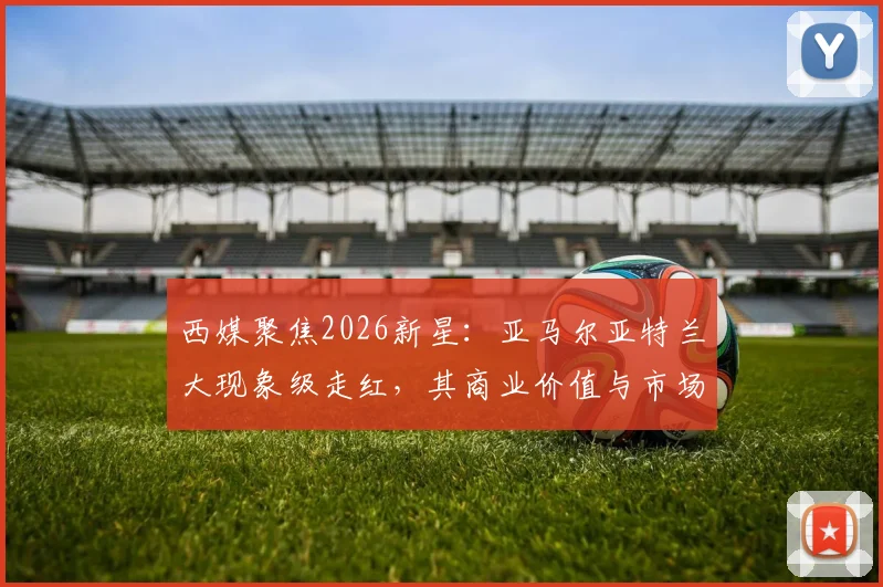 西媒聚焦2026新星：亚马尔亚特兰大现象级走红，其商业价值与市场影响力深度剖析