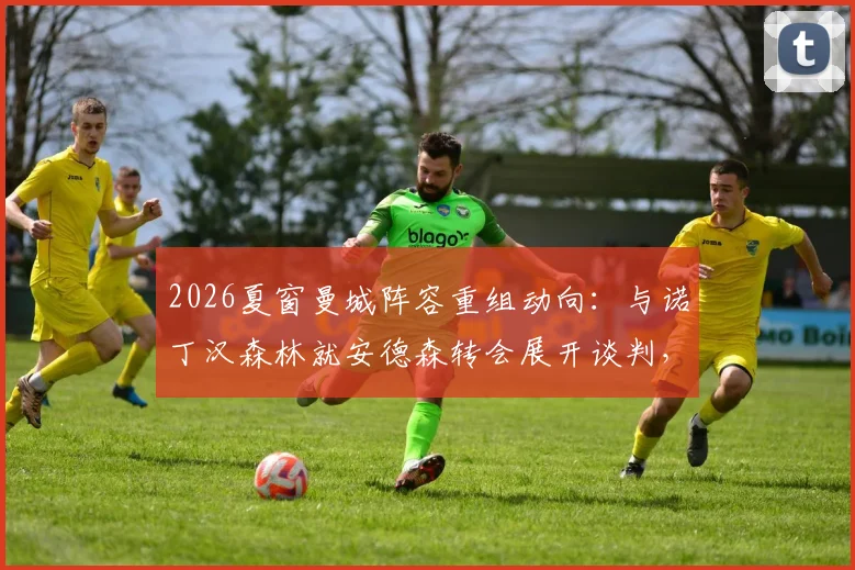 2026夏窗曼城阵容重组动向：与诺丁汉森林就安德森转会展开谈判，瓜迪奥拉补强计划启动