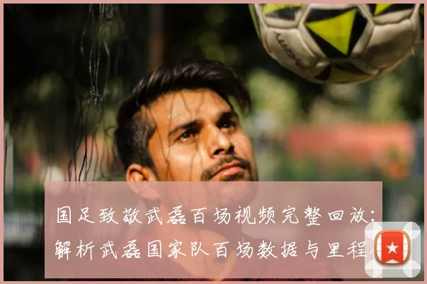 国足致敬武磊百场视频完整回放：解析武磊国家队百场数据与里程碑仪式全过程