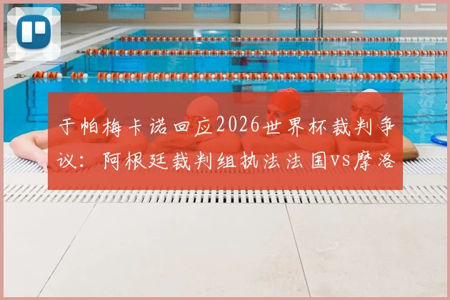 于帕梅卡诺回应2026世界杯裁判争议：阿根廷裁判组执法法国vs摩洛哥，当事人直言不纠结于此，附裁判背景与执法历史分析